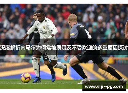 深度解析内马尔为何常被质疑及不受欢迎的多重原因探讨