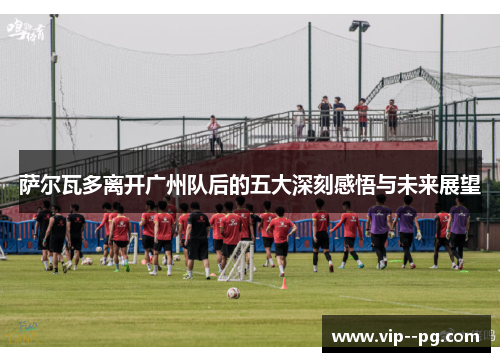 萨尔瓦多离开广州队后的五大深刻感悟与未来展望