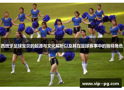 西班牙足球宝贝的起源与文化解析以及其在足球赛事中的独特角色