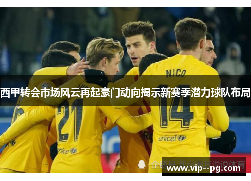 西甲转会市场风云再起豪门动向揭示新赛季潜力球队布局