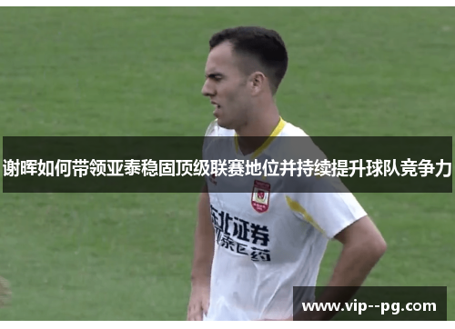 谢晖如何带领亚泰稳固顶级联赛地位并持续提升球队竞争力