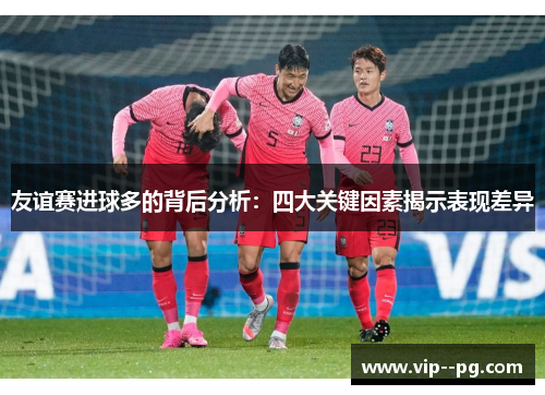 友谊赛进球多的背后分析:四大关键因素揭示表现差异 友谊赛进球多的背后分析:四大关键因素揭示表现差异