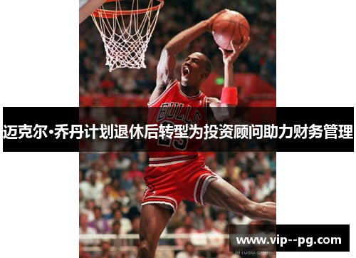 迈克尔·乔丹计划退休后转型为投资顾问助力财务管理