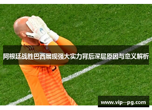 阿根廷战胜巴西展现强大实力背后深层原因与意义解析