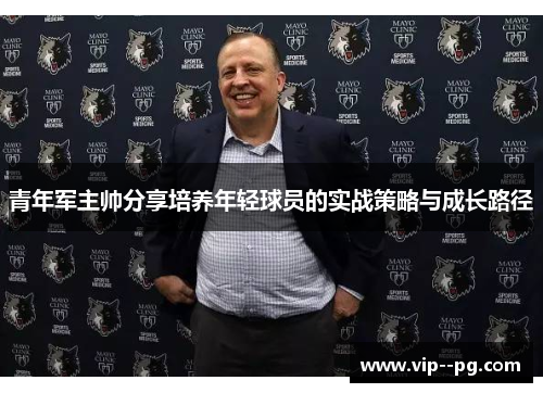 青年军主帅分享培养年轻球员的实战策略与成长路径 青年军主帅分享培养年轻球员的实战策略与成长路径