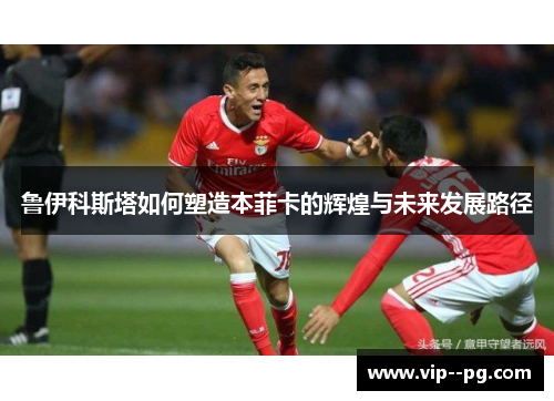 鲁伊科斯塔如何塑造本菲卡的辉煌与未来发展路径