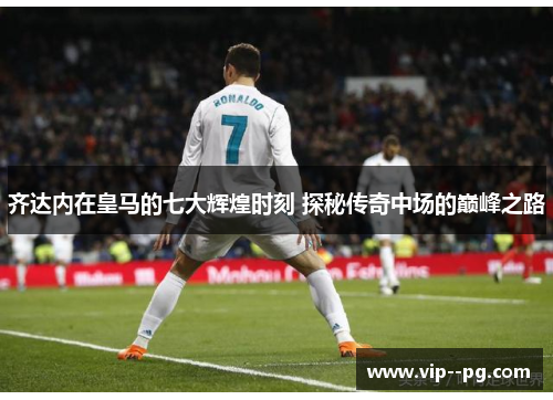 齐达内在皇马的七大辉煌时刻 探秘传奇中场的巅峰之路