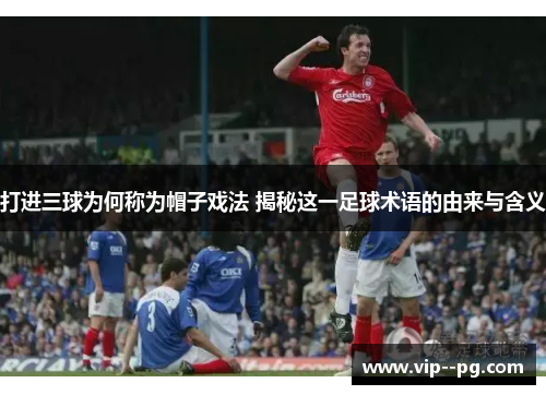 打进三球为何称为帽子戏法 揭秘这一足球术语的由来与含义