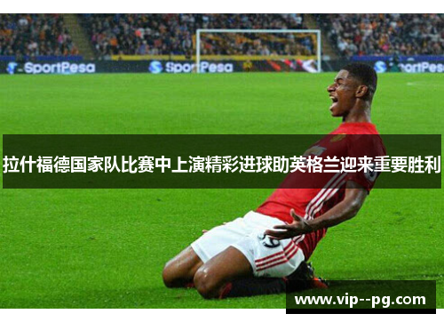 拉什福德国家队比赛中上演精彩进球助英格兰迎来重要胜利