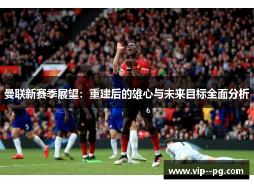 曼联新赛季展望：重建后的雄心与未来目标全面分析