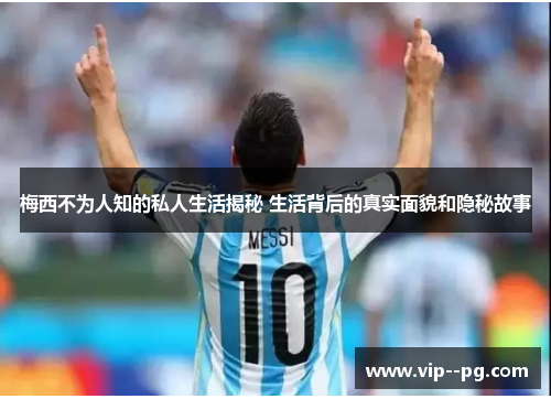 梅西不为人知的私人生活揭秘 生活背后的真实面貌和隐秘故事