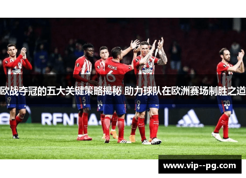 欧战夺冠的五大关键策略揭秘 助力球队在欧洲赛场制胜之道