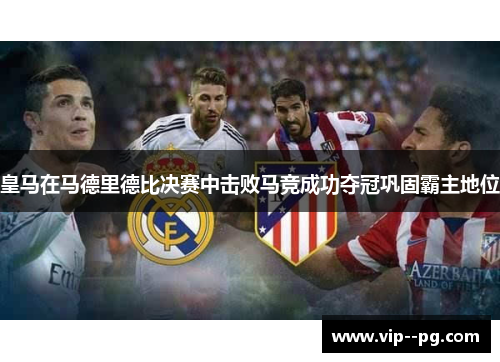 皇马在马德里德比决赛中击败马竞成功夺冠巩固霸主地位