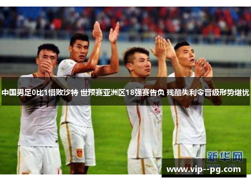 中国男足0比1惜败沙特 世预赛亚洲区18强赛告负 残酷失利令晋级形势堪忧