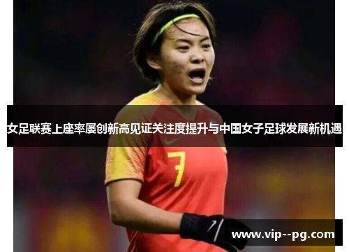 女足联赛上座率屡创新高见证关注度提升与中国女子足球发展新机遇