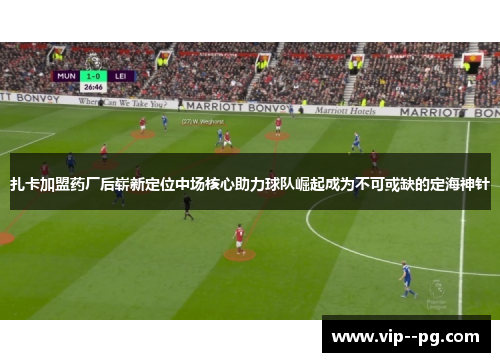 扎卡加盟药厂后崭新定位中场核心助力球队崛起成为不可或缺的定海神针