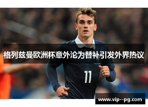 格列兹曼欧洲杯意外沦为替补引发外界热议