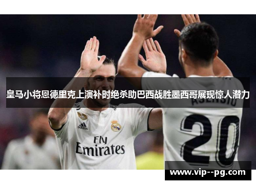 皇马小将恩德里克上演补时绝杀助巴西战胜墨西哥展现惊人潜力