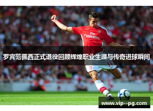 罗宾范佩西正式退役回顾辉煌职业生涯与传奇进球瞬间 罗宾范佩西正式退役回顾辉煌职业生涯与传奇进球瞬间