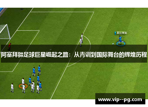 阿塞拜疆足球巨星崛起之路：从青训到国际舞台的辉煌历程