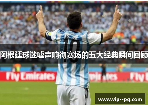 阿根廷球迷嘘声响彻赛场的五大经典瞬间回顾