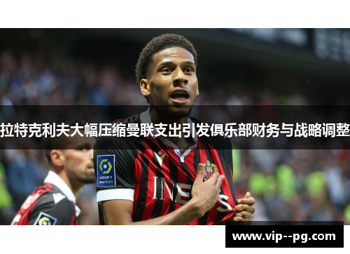 拉特克利夫大幅压缩曼联支出引发俱乐部财务与战略调整