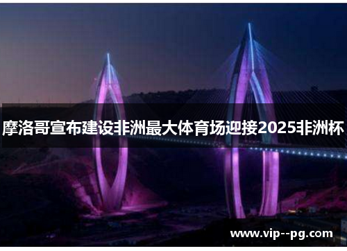 摩洛哥宣布建设非洲最大体育场迎接2025非洲杯