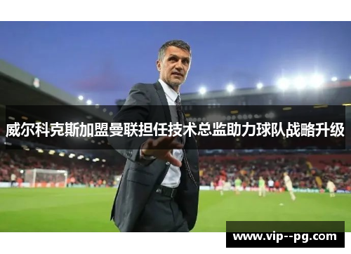 威尔科克斯加盟曼联担任技术总监助力球队战略升级