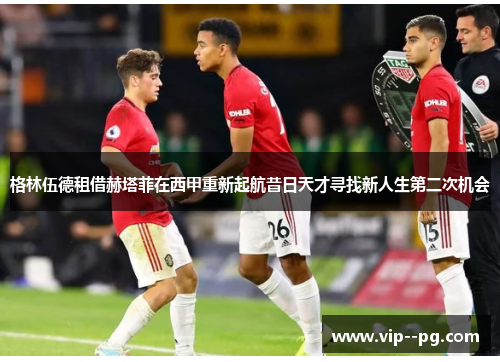 格林伍德租借赫塔菲在西甲重新起航昔日天才寻找新人生第二次机会