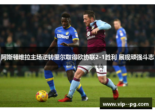 阿斯顿维拉主场逆转里尔取得欧协联2-1胜利 展现顽强斗志