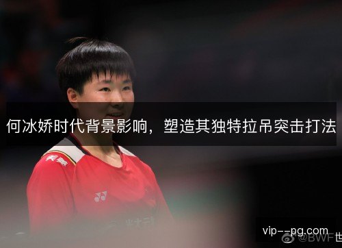 何冰娇时代背景影响，塑造其独特拉吊突击打法