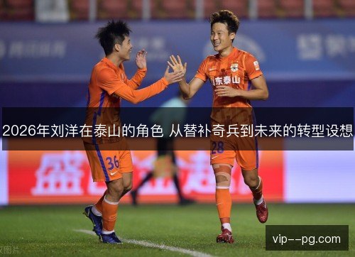 2026年刘洋在泰山的角色 从替补奇兵到未来的转型设想 2026年刘洋在泰山的角色 从替补奇兵到未来的转型设想